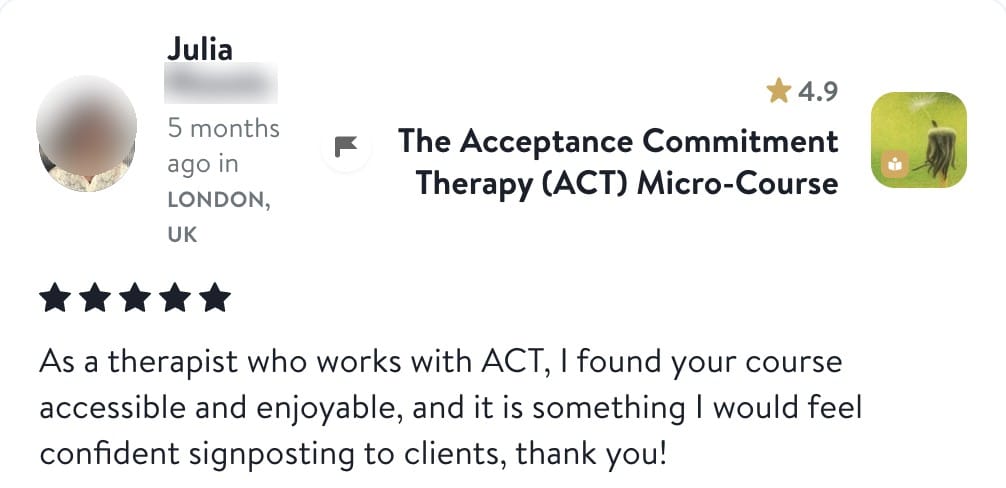 Review from Julia: As a therapist who works with ACT, I found your course accessible and enjoyable, and it is something I would feel confident signposting to clients, thank you!