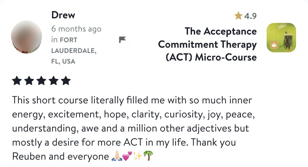 Review from Drew: This short course literally filled me with so much inner energy, excitement, hope, clarity, curiosity, joy, peace, understanding, awe and a million other adjectives but mostly a desire for more ACT in my life. Thank you Reuben and everyone
