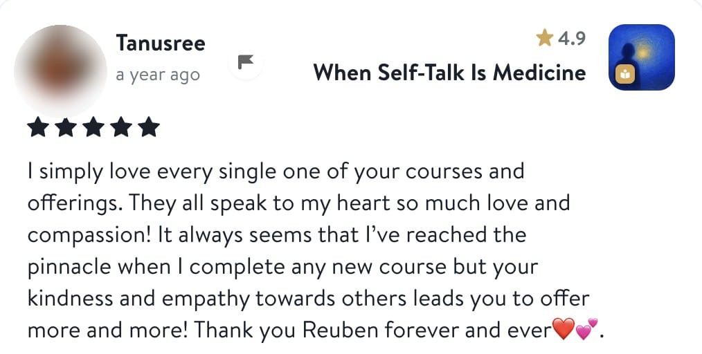 Review from Tanusree: I simply love every single one of your courses and offerings. They all speak to my heart so much love and compassion! It always seems that I've reached the pinnacle when I complete any new course but your kindness and empathy towards others leads you to offer more and more! Thank you Reuben forever and ever.