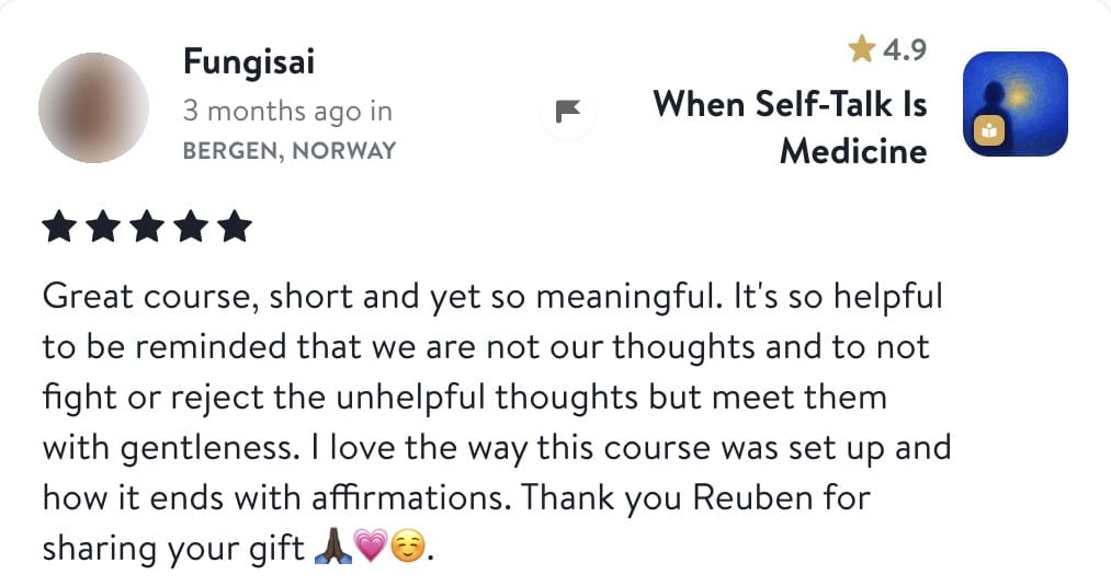 Review from Fungisai: Great course, short and yet so meaningful. It's so helpful to be reminded that we are not our thoughts and to not fight or reject the unhelpful thoughts but meet them with gentleness. I love the way this course was set up and how it ends with affirmations. Thank you Reuben for sharing your gift