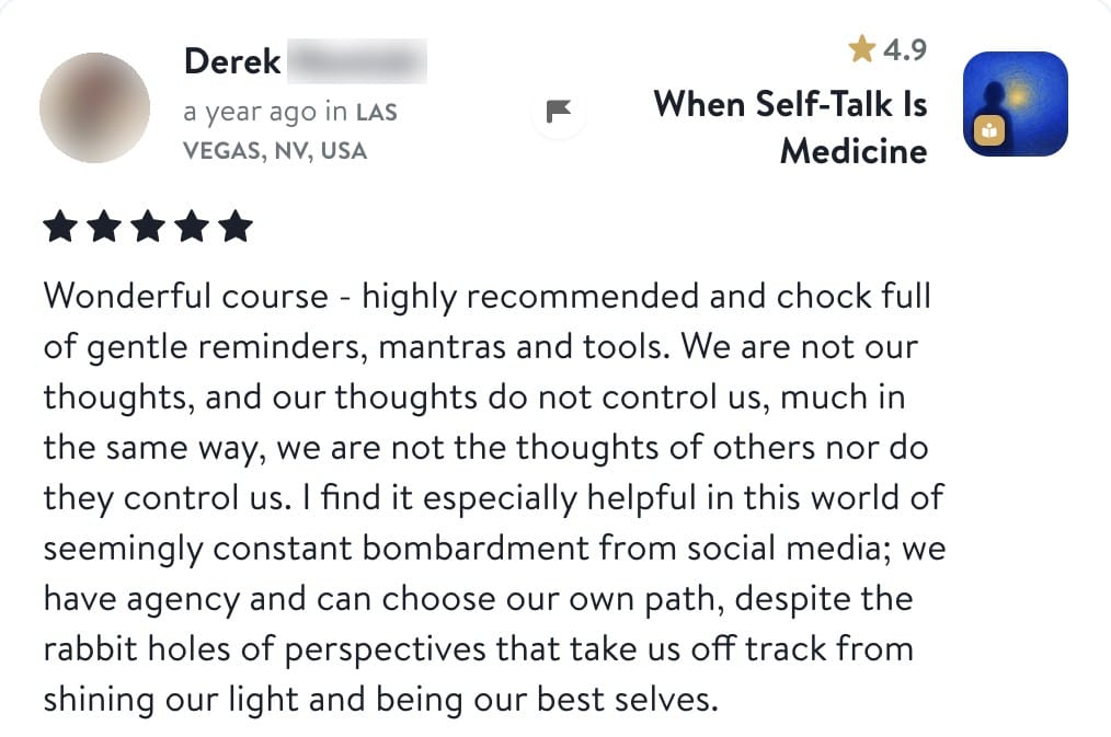 Review from Derek: Wonderful course - highly recommended and chock full of gentle reminders, mantras and tools. We are not our thoughts, and our thoughts do not control us, much in the same way, we are not the thoughts of others nor do they control us. I find it especially helpful in this world of seemingly constant bombardment from social media; we have agency and can choose our own path, despite the rabbit holes of perspectives that take us off track from shining our light and being our best selves.