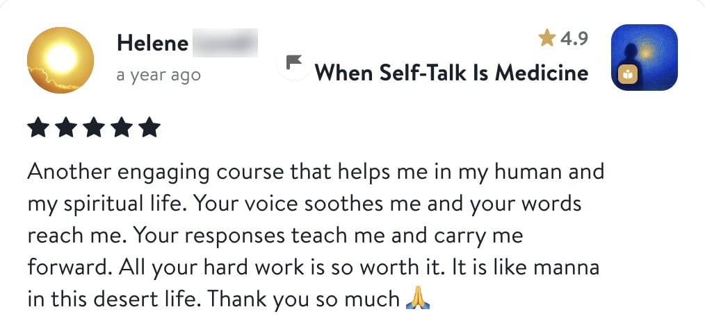 Review from Helene: Another engaging course that helps me in my human and my spiritual life. Your voice soothes me and your words reach me. Your responses teach me and carry me forward. All your hard work is so worth it. It is like manna in this desert life. Thank you so much