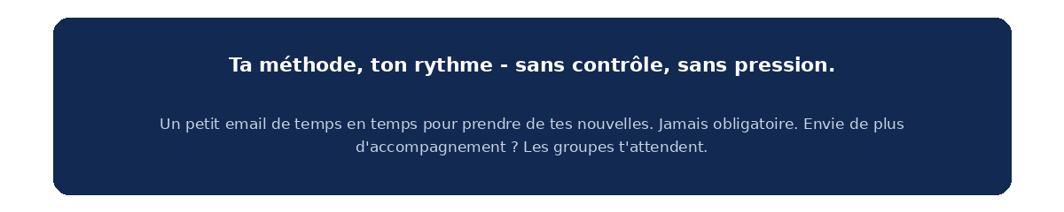 Ta méthode, ton rythme, sans contrôle ni pression. Envie de plus d'accompagnement ? Les groupes t'attendent.