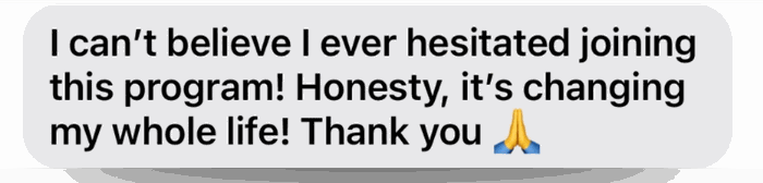 Client testimonial: I can't believe I ever hesitated joining this program! Honestly, it's changing my whole life! Thank you