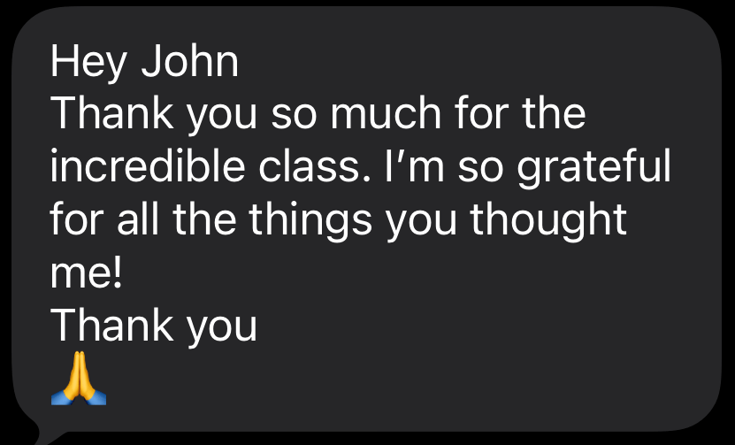 Text message from a student: “Hey John, thank you so much for the incredible class. I’m so grateful for all the things you taught me! Thank you.”