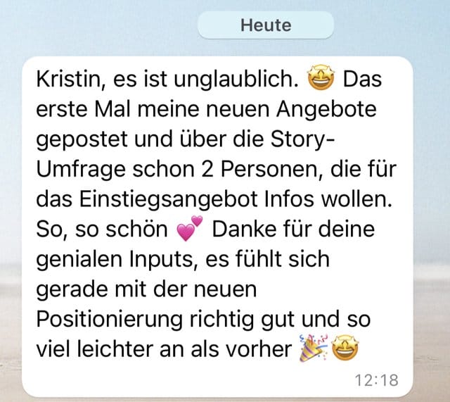 Nachricht: Kristin, es ist unglaublich. Das erste Mal meine neuen Angebote gepostet und über die Story-Umfrage schon 2 Personen, die für das Einstiegsangebot Infos wollen. Danke für deine genialen Inputs, es fühlt sich gerade mit der neuen Positionierung richtig gut und so viel leichter an als vorher.