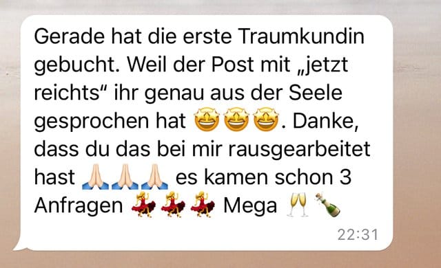 Nachricht: Gerade hat die erste Traumkundin gebucht. Weil der Post mit „jetzt reichts“ ihr genau aus der Seele gesprochen hat. Danke, dass du das bei mir rausgearbeitet hast, es kamen schon 3 Anfragen.