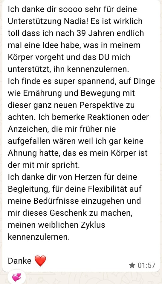 WhatsApp-Nachricht einer Kundin an Nadia: Ich danke dir soooo sehr für deine Unterstützung Nadia! Es ist wirklich toll dass ich nach 39 Jahren endlich mal eine Idee habe, was in meinem Körper vorgeht und das DU mich unterstützt, ihn kennenzulernen. Ich finde es super spannend, auf Dinge wie Ernährung und Bewegung mit dieser ganz neuen Perspektive zu achten. Ich bemerke Reaktionen oder Anzeichen, die mir früher nie aufgefallen wären weil ich gar keine Ahnung hatte, das es mein Körper ist der mit mir spricht. Ich danke dir von Herzen für deine Begleitung, für deine Flexibilität auf meine Bedürfnisse einzugehen und mir dieses Geschenk zu machen, meinen weiblichen Zyklus kennenzulernen. Danke