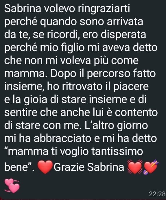Messaggio ricevuto da una cliente: «Quando sono arrivata da te ero disperata perché mio figlio mi aveva detto che non mi voleva più come mamma. Dopo il percorso fatto insieme, ho ritrovato il piacere e la gioia di stare insieme.»