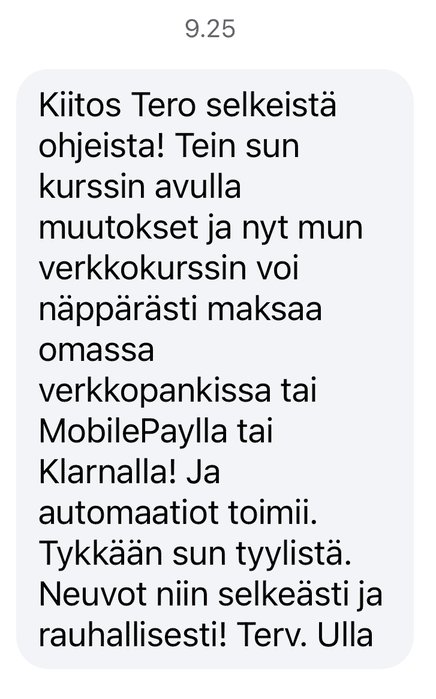 Ullan viesti Terolle: Kiitos Tero selkeistä ohjeista! Tein sun kurssin avulla muutokset ja nyt mun verkkokurssin voi näppärästi maksaa omassa verkkopankissa tai MobilePaylla tai Klarnalla! Ja automaatiot toimii. Tykkään sun tyylistä. Neuvot niin selkeästi ja rauhallisesti! Terv. Ulla