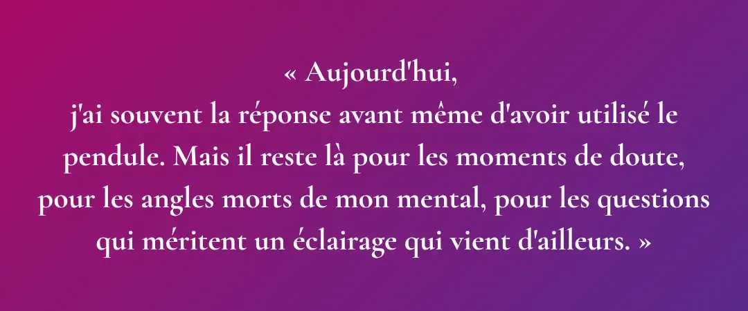 Citation personnel Aurélie Ferrari: Aujourd'hui, j'ai souvent la réponse avant même d'avoir utilisé le pendule. Mais il reste là pour les moments de doute, pour les angles morts de mon mental, pour les questions qui méritent un éclairage qui vient d'ailleurs.
