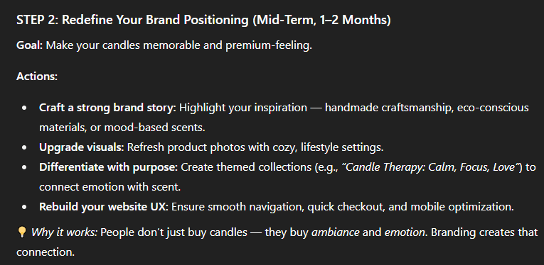Prompt:  “Act as a business strategist. My e-commerce store sells handmade candles but sales have slowed. Analyze possible causes and suggest a 3-step action plan with short-term and long-term solutions.”