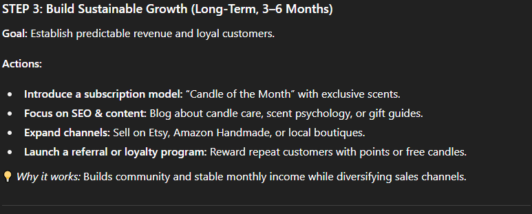 Prompt:  “Act as a business strategist. My e-commerce store sells handmade candles but sales have slowed. Analyze possible causes and suggest a 3-step action plan with short-term and long-term solutions.”