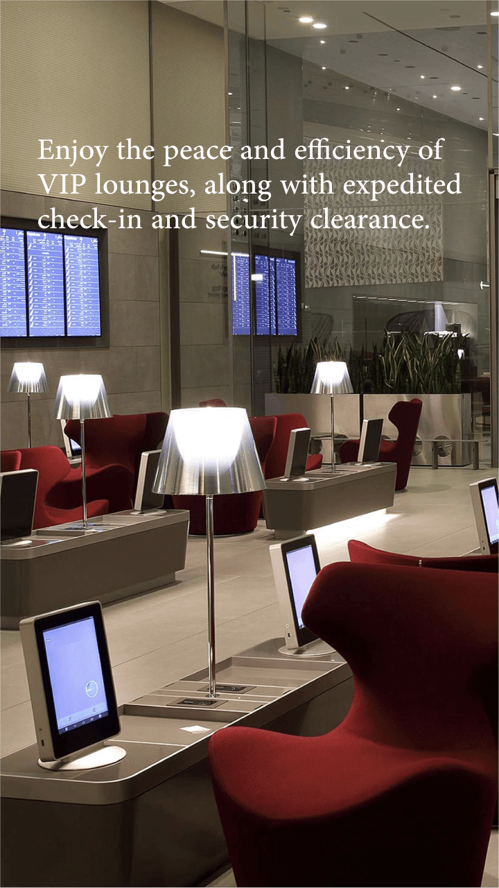 Benefit from the tranquility and efficiency of VIP lounges. Enjoy complete privacy in the lounge and aircraft with accelerated check-in and security clearance.