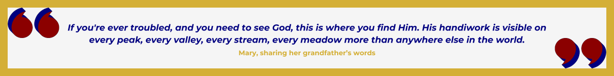 Fancy banner with a thick gold border and art deco-inspired quote marks in Hollywood red. The opening quote is in the upper left corner. The closing quote is in the bottom right corner. In the center, in navy, the quote, “ ‘If you’re ever troubled, and you need to see God, this is where you find Him. His handiwork is visible on every peak, every valley, every stream, every meadow more than anywhere else in the world.’ ” — Mary, sharing her grandfather’s words.
