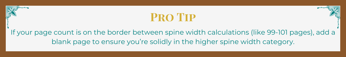 Banner with mocha border and turquoise Art Deco upper corner brackets. The words "Pro Tip" written in gold. The tip, "If your page count is on the border between spine width calculations (like 99-101 pages), add a blank page to ensure you’re solidly in the higher spine width category," written in turquoise.