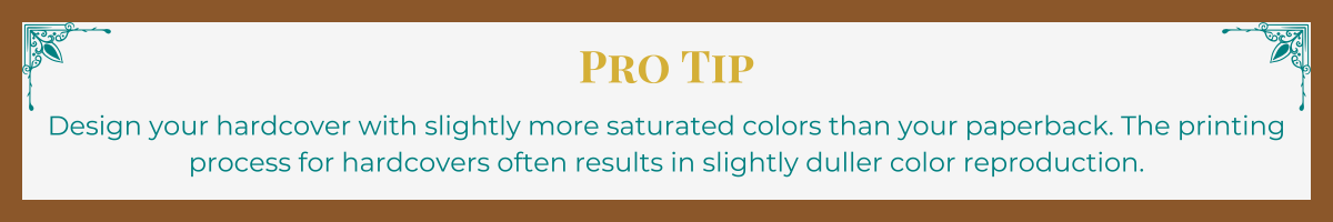 Banner with mocha border and turquoise Art Deco upper corner brackets. The words "Pro Tip" written in gold. The tip, "Design your hardcover with slightly more saturated colors than your paperback. The printing process for hardcovers often results in slightly duller color reproduction," written in turquoise.