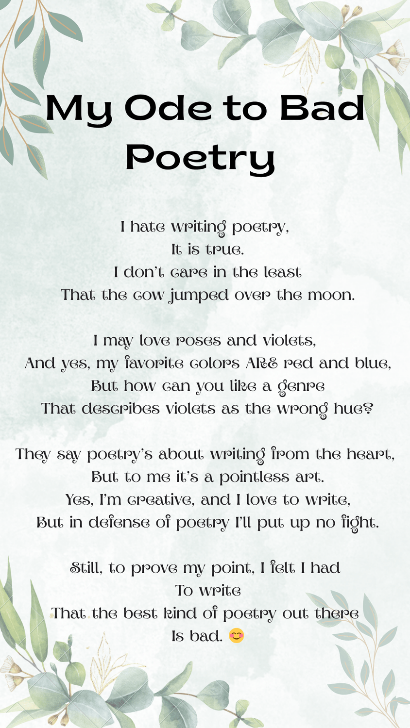 Canva-created document with a faded-leaf background in greens and browns. In a bold subhead, "My Ode to Bad Poetry" is written. Beneath is the bad poem: "I hate writing poetry, It is true. I don’t care in the least That the cow jumped over the moon. I may love roses and violets, And yes, my favorite colors ARE red and blue, But how can you like a genre That describes violets as the wrong hue? They say poetry’s about writing from the heart, But to me it’s a pointless art. Yes, I’m creative, and I love to write, But in defense of poetry I’ll put up no fight. Still, to prove my point I felt I had To write that the best kind of poetry out there Is bad."