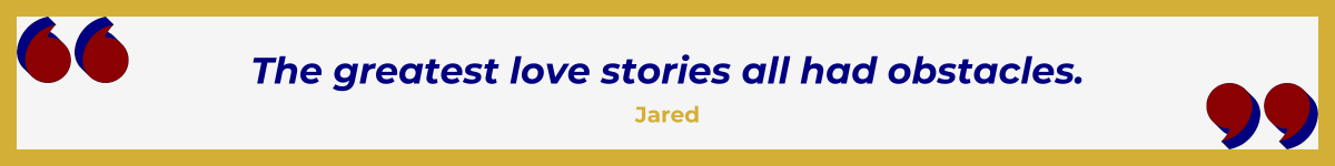 Gold-framed banner with oversized Art Deco quotation marks in the upper left and lower right, done in a bold Hollywood red. In between the quote marks is the quote and attribution: "The greatest love stories all had obstacles" — Jared.