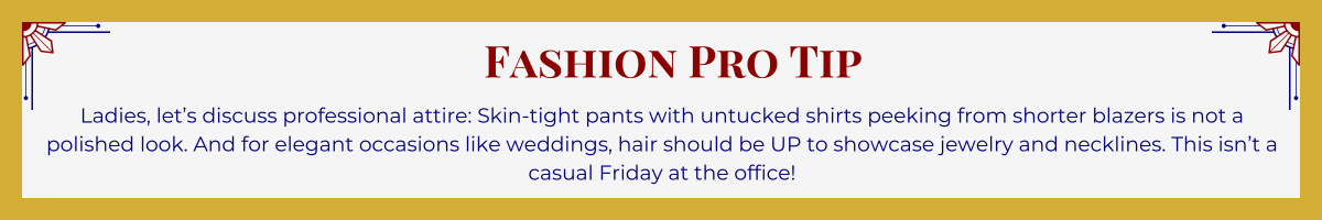 Gold-framed banner with Art Deco brackets in top corners. The banner reads: "Fashion Pro Tip: Ladies, let’s discuss professional attire: Skin-tight pants with untucked shirts peeking from shorter blazers is not a polished look. And for elegant occasions like weddings, hair should be UP to showcase jewelry and necklines. This isn’t a casual Friday at the office!."