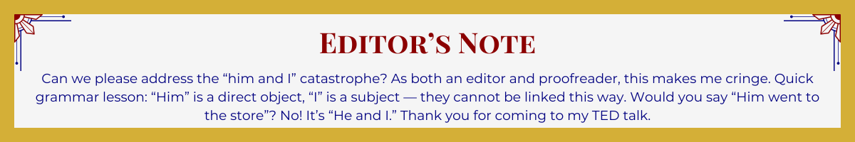 Gold-framed banner with Art Deco brackets in top corners. The banner reads: “Editor’s Note: Can we please address the ‘him and I’ catastrophe? As both an editor and proofreader, this makes me cringe. Quick grammar lesson: ‘Him’ is a direct object, ‘I’ is a subject — they cannot be linked this way. Would you say, ‘Him went to the store’? No! it’s ‘He and I.’ Thank you for coming to my TED talk.”