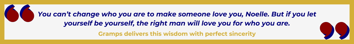 Gold-framed banner with oversized Art Deco quotation marks in the upper left and lower right, done in a bold Hollywood red. In between the quote marks is the quote and attribution: "You can't change who you are to make someone love you, Noelle. But if you let yourself be yourself, the right man will love you for who you are" — Gramps delivers this wisdom with perfect sincerity.