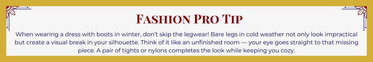 Gold-framed banner with Art Deco brackets in top corners. The banner reads: “Fashion Pro Tip: When wearing a dress with boots in winter, don’t skip the legwear! Bare legs in cold weather not only look impractical but create a visual break in your silhouette. Think of it like an unfinished room — your eye goes straight to that missing piece. A pair of tights or nylons completes the look while keeping you cozy.”