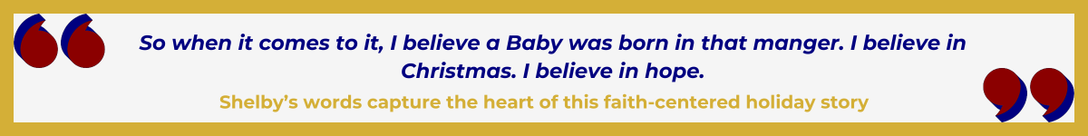 Gold-framed banner with oversized Art Deco quotation marks in the upper left and lower right, done in a bold Hollywood red. In between the quote marks is the quote and attribution: “So when it comes to it, I believe a Baby was born in that manger. I believe in Christmas. I believe in hope” — Shelby’s words capture the heart of this faith-centered holiday story.