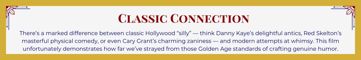 Gold-framed banner with Art Deco brackets in top corners. The banner reads: “Classic Connection: There’s a marked difference between classic Hollywood ‘silly’ — think Danny Kaye’s delightful antics, Red Skelton’s masterful physical comedy, or even Cary Grant’s charming zaniness — and modern attempts at whimsy. This film unfortunately demonstrates how far we’ve strayed from those Golden Age standards of crafting genuine humor.”
