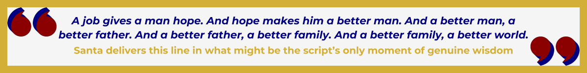 Gold-framed banner with oversized Art Deco quotation marks in the upper left and lower right, done in a bold Hollywood red. In between the quote marks is the quote and attribution: “A job gives a man hope. And hope makes him a better man. And a better man, a better father. And a better father, a better family. And a better family, a better world” — Santa delivers this line in what might be the script’s only moment of genuine wisdom.