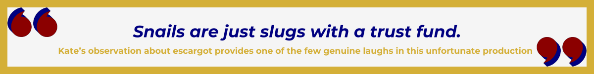 Gold-framed banner with Art Deco quote marks in top left and bottom right corners, done in red and shadowed in navy blue. The banner reads: “ 'Snails are just slugs with a trust fund' — Kate’s observation about escargot provides one of the few genuine laughs in this unfortunate production.”