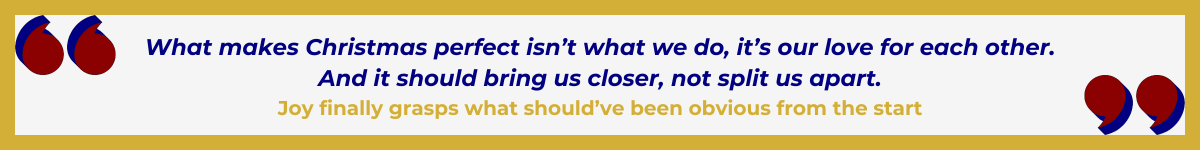 Gold-framed banner with Art Deco quote marks in top left and bottom right corners, done in red, shadowed in navy blue. The banner reads: “ 'What makes Christmas perfect isn't what we do, it's our love for each other. And it should bring us closer, not split us apart' — Joy finally grasps what should've been obvious from the start.”