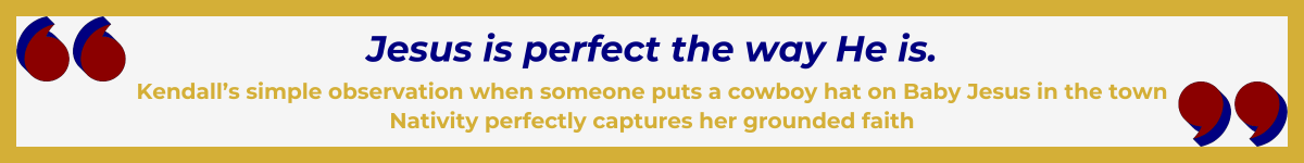 Gold-framed banner with Art Deco quote marks in top left and bottom right corners, done in red with navy shadows. The banner reads: “ 'Jesus is perfect the way He is' — Kendall’s simple observation when someone puts a cowboy hat on Baby Jesus in the town Nativity perfectly captures her grounded faith.”
