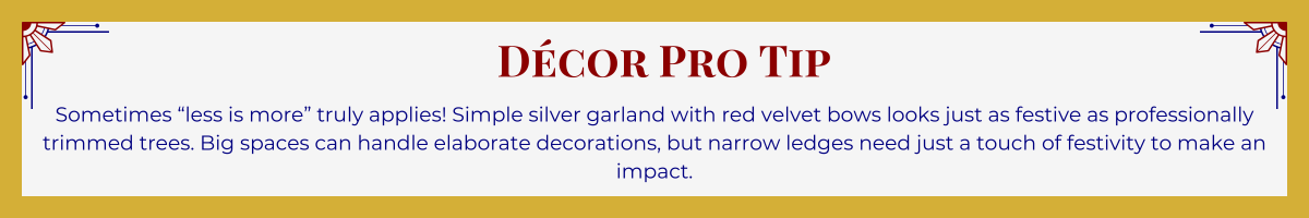Gold-framed banner with Art Deco brackets in top corners. The banner reads: “Décor Pro Tip: Sometimes 'less is more' truly applies! Simple silver garland with red velvet bows looks just as festive as professionally trimmed trees. Big spaces can handle elaborate decorations, but narrow ledges need just a touch of festivity to make an impact.”