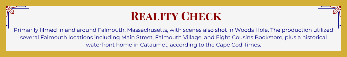 Gold-framed banner with Art Deco brackets in top corners. The banner reads: “Reality Check: Primarily filmed in and around Falmouth, Massachusetts, with scenes also shot in Woods Hole. The production utilized several Falmouth locations including Main Street, Falmouth Village, and Eight Cousins Bookstore, plus a historical waterfront home in Cataumet, according to the ‘Cape Cod Times.’”