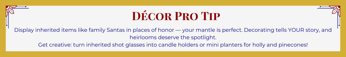 Gold-framed banner with Art Deco brackets in top corners. The banner reads: “Décor Pro Tip: Display inherited items like family Santas in places of honor – your mantle is perfect. Decorating tells YOUR story, and heirlooms deserve the spotlight. Get creative: turn inherited shot glasses into candle holders or mini planters for holly and pinecones!”