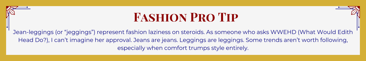 Gold-framed banner with Art Deco brackets in top corners. The banner reads: “Fashion Pro Tip: Jean-leggings (or ‘jeggings’) represent fashion laziness on steroids. As someone who asks WWEHD (What Would Edith Head Do?), I can’t imagine her approval. Jeans are jeans. Leggings are leggings. Some trends aren’t worth following, especially when comfort trumps style entirely.”