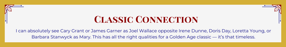 Gold-framed banner with Art Deco brackets in top corners. The banner reads: “Classic Connection: I can absolutely see Cary Grant or James Garner as Joel Wallace opposite Irene Dunne, Doris Day, Loretta Young, or Barbara Stanwyck as Mary. This has all the right qualities for a Golden Age classic — it’s that timeless.”