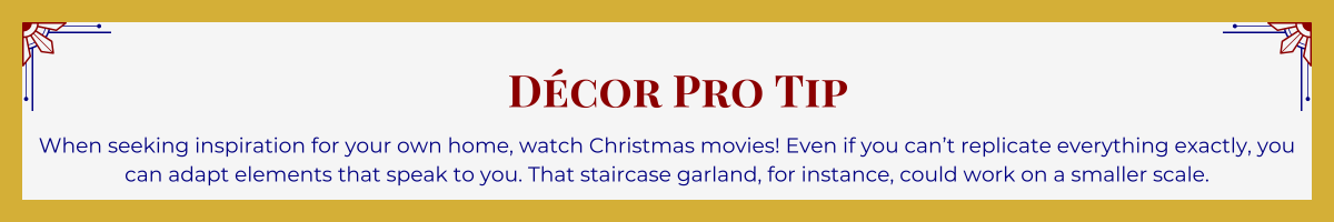 Gold-framed banner with Art Deco brackets in top corners. The banner reads: “Décor Pro Tip: When seeking inspiration for your own home, watch Christmas movies! Even if you can’t replicate everything exactly, you can adapt elements that speak to you. That staircase garland, for instance, could work on a smaller scale.”