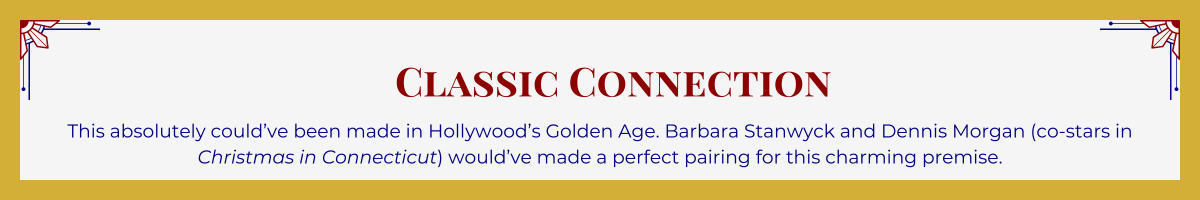 Gold-framed banner with Art Deco brackets in top corners. The banner reads: “Classic Connection: This absolutely could’ve been made in Hollywood’s Golden Age. Barbara Stanwyck and Dennis Morgan (co-stars in “Christmas in Connecticut”) would’ve made a perfect pairing for this charming premise.”