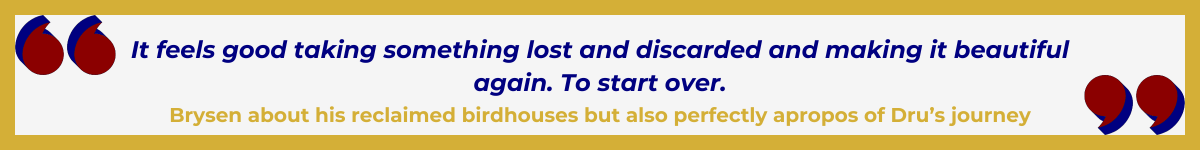 Gold-framed banner with Art Deco quote marks in top left and bottom right corners, done in red with navy shadows. The banner reads: “ 'It feels good taking something lost and discarded and making it beautiful again. To start over' — Brysen about his reclaimed birdhouses, but also perfectly apropos of Dru’s journey.”