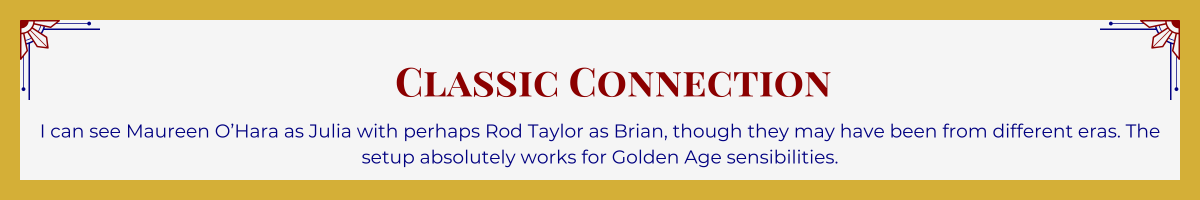 Gold-framed banner with Art Deco brackets in top corners. The banner reads: “Classic Connection: I can see Maureen O’Hara as Julia with perhaps Rod Taylor as Brian, though they may have been from different eras. The setup absolutely works for Golden Age sensibilities.”