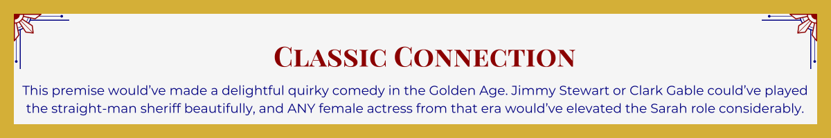 Gold-framed banner with Art Deco brackets in top corners. The banner reads: “Classic Connection: This premise would’ve made a delightful quirky comedy in the Golden Age. Jimmy Stewart or Clark Gable could’ve played the straight-man sheriff beautifully, and ANY female actress from that era would’ve elevated the Sarah role considerably.”