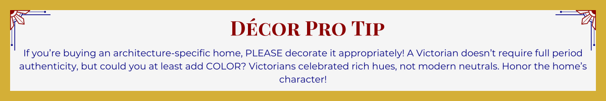 Gold-framed banner with Art Deco brackets in top corners. The banner reads: “Decor Pro Tip: If you're buying an architecture-specific home, PLEASE decorate it appropriately! A Victorian doesn’t require full period authenticity, but could you at least add COLOR? Victorians celebrated rich hues, not modern neutrals. Honor the home’s character!”