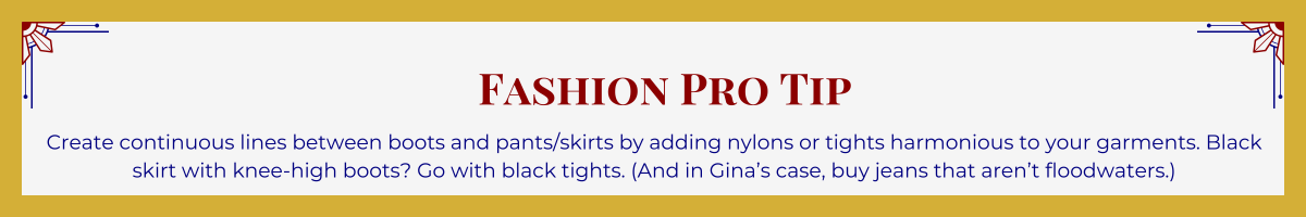Gold-framed banner with Art Deco brackets in top corners. The banner reads: “Fashion Pro Tip: Create continuous lines between boots and pants/skirts by adding nylons or tights harmonious to your garments. Black skirt with knee-high boots? Go with black tights. (And in Gina’s case, buy jeans that aren’t floodwaters.)”