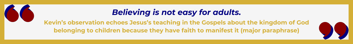 Gold-framed banner with Art Deco quote marks in top left and bottom right corners, done in red and shadowed in navy blue. The banner reads: “ ‘Believing is not easy for adults' — Kevin’s observation echoes Jesus’s teaching in the Gospels about the kingdom of God belonging to children because they have faith to manifest it (major paraphrase).”