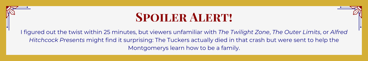 Gold-framed banner with Art Deco brackets in top corners. The banner reads: “Spoiler Alert! - I figured out the twist within 25 minutes, but viewers unfamiliar with “The Twilight Zone,” “The Outer Limits,” or “Alfred Hitchcock Presents” might find it surprising: The Tuckers actually died in that crash but were sent to help the Montgomerys learn how to be a family.”