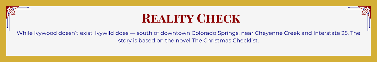 Gold-framed banner with Art Deco brackets in top corners. The banner reads: “Reality Check: While Ivywood doesn’t exist, Ivywild does — south of downtown Colorado Springs, near Cheyenne Creek and Interstate 25. The story is based on the novel The Christmas Checklist.”
