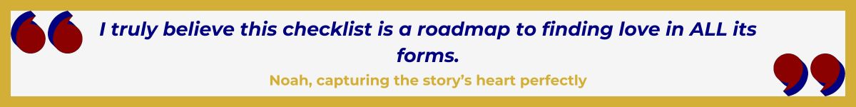 Gold-framed banner with Art Deco quote marks in top left and bottom right corners, done in red and shadowed in navy blue. The banner reads: “ ‘I truly believe this checklist is a roadmap to finding love in ALL its forms' — Noah, capturing the story’s heart perfectly.”