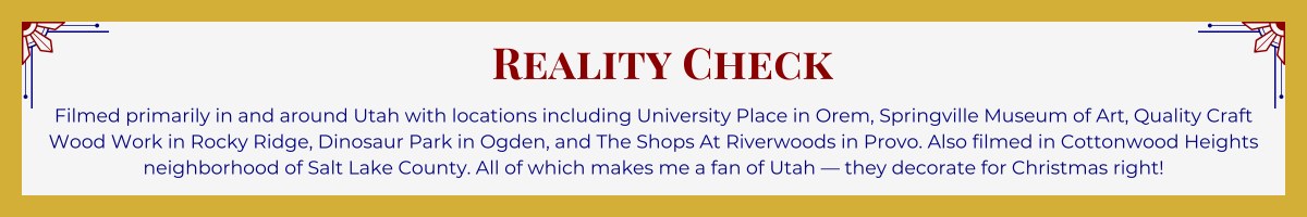 Gold-framed banner with Art Deco brackets in top corners. The banner reads: “Reality Check: Filmed primarily in and around Utah with locations including University Place in Orem, Springville Museum of Art, Quality Craft Wood Work in Rocky Ridge, Dinosaur Park in Ogden, and The Shops At Riverwoods in Provo. Also filmed in Cottonwood Heights neighborhood of Salt Lake County. All of which makes me a fan of Utah — they decorate for Christmas right!”